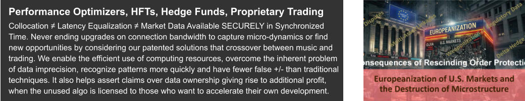 Performance Optimizers, HFTs, Hedge Funds, Proprietary Trading Collocation ≠ Latency Equalization ≠ Market Data Available SECURELY in Synchronized Time. Never ending upgrades on connection bandwidth to capture micro-dynamics or find new opportunities by considering our patented solutions that crossover between music and trading. We enable the efficient use of computing resources, overcome the inherent problem of data imprecision, recognize patterns more quickly and have fewer false +/- than traditional techniques. It also helps assert claims over data ownership giving rise to additional profit, when the unused algo is licensed to those who want to accelerate their own development.